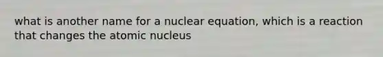 what is another name for a nuclear equation, which is a reaction that changes the atomic nucleus