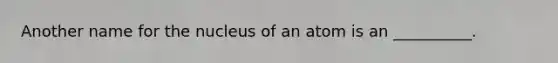 Another name for the nucleus of an atom is an __________.