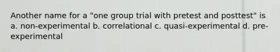 Another name for a "one group trial with pretest and posttest" is a. non-experimental b. correlational c. quasi-experimental d. pre-experimental