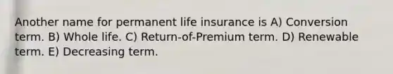 Another name for permanent life insurance is A) Conversion term. B) Whole life. C) Return-of-Premium term. D) Renewable term. E) Decreasing term.