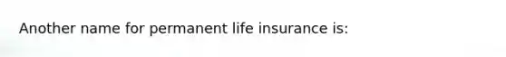 Another name for permanent life insurance is: