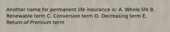 Another name for permanent life insurance is: A. Whole life B. Renewable term C. Conversion term D. Decreasing term E. Return-of-Premium term