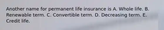 Another name for permanent life insurance is A. Whole life. B. Renewable term. C. Convertible term. D. Decreasing term. E. Credit life.