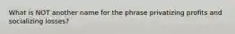 What is NOT another name for the phrase privatizing profits and socializing losses?