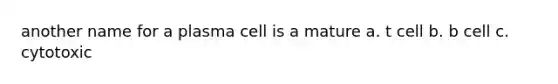 another name for a plasma cell is a mature a. t cell b. b cell c. cytotoxic