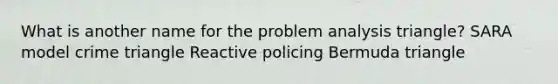 What is another name for the problem analysis triangle? SARA model crime triangle Reactive policing Bermuda triangle