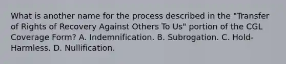 What is another name for the process described in the "Transfer of Rights of Recovery Against Others To Us" portion of the CGL Coverage Form? A. Indemnification. B. Subrogation. C. Hold-Harmless. D. Nullification.