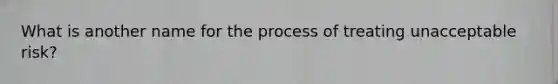 What is another name for the process of treating unacceptable risk?