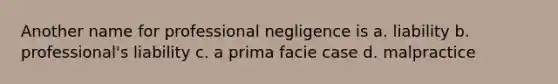 Another name for professional negligence is a. liability b. professional's liability c. a prima facie case d. malpractice