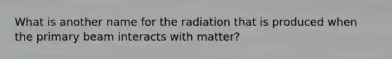 What is another name for the radiation that is produced when the primary beam interacts with matter?