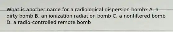 What is another name for a radiological dispersion bomb? A. a dirty bomb B. an ionization radiation bomb C. a nonfiltered bomb D. a radio-controlled remote bomb