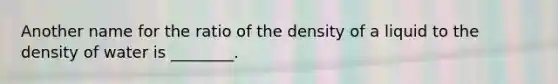 Another name for the ratio of the density of a liquid to the density of water is ________.