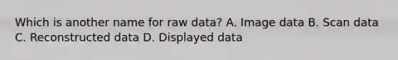 Which is another name for raw data? A. Image data B. Scan data C. Reconstructed data D. Displayed data