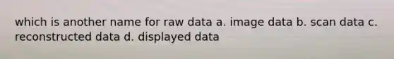 which is another name for raw data a. image data b. scan data c. reconstructed data d. displayed data