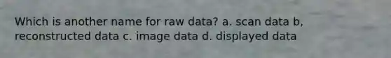 Which is another name for raw data? a. scan data b, reconstructed data c. image data d. displayed data