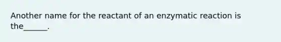 Another name for the reactant of an enzymatic reaction is the______.