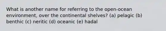 What is another name for referring to the open-ocean environment, over the continental shelves? (a) pelagic (b) benthic (c) neritic (d) oceanic (e) hadal