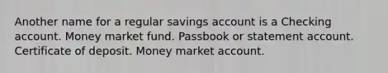 Another name for a regular savings account is a Checking account. Money market fund. Passbook or statement account. Certificate of deposit. Money market account.