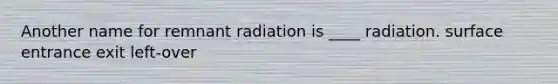 Another name for remnant radiation is ____ radiation. surface entrance exit left-over