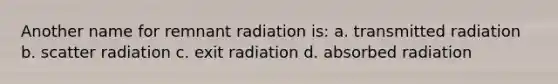 Another name for remnant radiation is: a. transmitted radiation b. scatter radiation c. exit radiation d. absorbed radiation