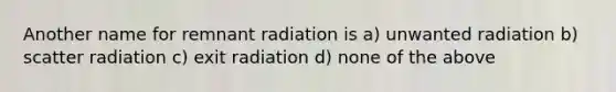 Another name for remnant radiation is a) unwanted radiation b) scatter radiation c) exit radiation d) none of the above