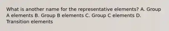 What is another name for the representative elements? A. Group A elements B. Group B elements C. Group C elements D. Transition elements