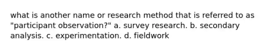 what is another name or research method that is referred to as "participant observation?" a. survey research. b. secondary analysis. c. experimentation. d. fieldwork