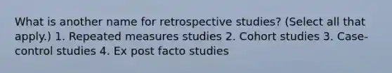 What is another name for retrospective studies? (Select all that apply.) 1. Repeated measures studies 2. Cohort studies 3. Case-control studies 4. Ex post facto studies