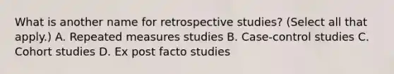 What is another name for retrospective studies? (Select all that apply.) A. Repeated measures studies B. Case-control studies C. Cohort studies D. Ex post facto studies