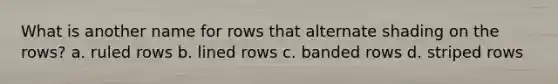 What is another name for rows that alternate shading on the rows? a. ruled rows b. lined rows c. banded rows d. striped rows