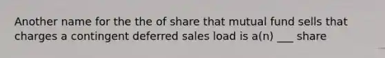 Another name for the the of share that mutual fund sells that charges a contingent deferred sales load is a(n) ___ share