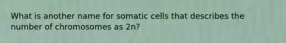 What is another name for somatic cells that describes the number of chromosomes as 2n?