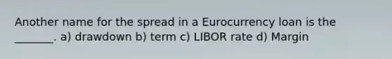 Another name for the spread in a Eurocurrency loan is the _______. a) drawdown b) term c) LIBOR rate d) Margin