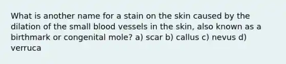 What is another name for a stain on the skin caused by the dilation of the small blood vessels in the skin, also known as a birthmark or congenital mole? a) scar b) callus c) nevus d) verruca