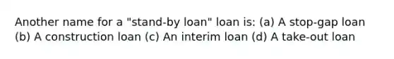 Another name for a "stand-by loan" loan is: (a) A stop-gap loan (b) A construction loan (c) An interim loan (d) A take-out loan