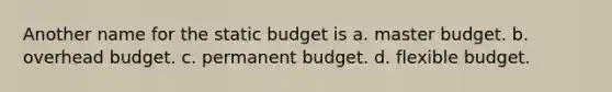 Another name for the static budget is a. master budget. b. overhead budget. c. permanent budget. d. flexible budget.