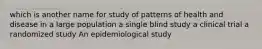 which is another name for study of patterns of health and disease in a large population a single blind study a clinical trial a randomized study An epidemiological study