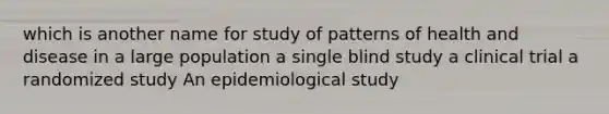 which is another name for study of patterns of health and disease in a large population a single blind study a clinical trial a randomized study An epidemiological study