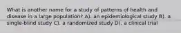 What is another name for a study of patterns of health and disease in a large population? A). an epidemiological study B). a single-blind study C). a randomized study D). a clinical trial