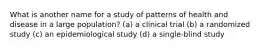 What is another name for a study of patterns of health and disease in a large population? (a) a clinical trial (b) a randomized study (c) an epidemiological study (d) a single-blind study