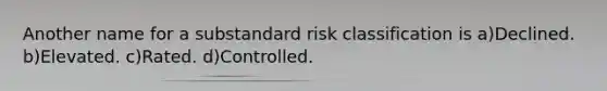 Another name for a substandard risk classification is a)Declined. b)Elevated. c)Rated. d)Controlled.