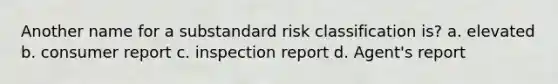 Another name for a substandard risk classification is? a. elevated b. consumer report c. inspection report d. Agent's report