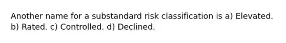 Another name for a substandard risk classification is a) Elevated. b) Rated. c) Controlled. d) Declined.