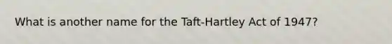 What is another name for the Taft-Hartley Act of 1947?