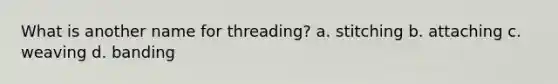 What is another name for threading? a. stitching b. attaching c. weaving d. banding