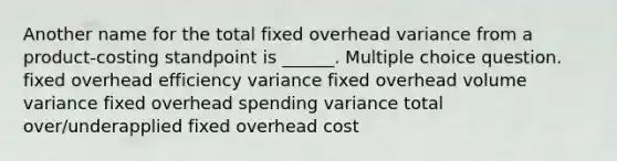 Another name for the total fixed overhead variance from a product-costing standpoint is ______. Multiple choice question. fixed overhead efficiency variance fixed overhead volume variance fixed overhead spending variance total over/underapplied fixed overhead cost