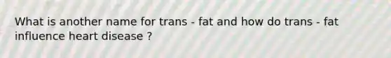 What is another name for trans - fat and how do trans - fat influence heart disease ?