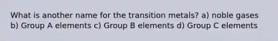 What is another name for the transition metals? a) noble gases b) Group A elements c) Group B elements d) Group C elements