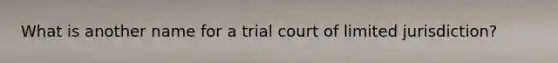 ​What is another name for a trial court of limited jurisdiction?