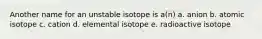 Another name for an unstable isotope is a(n) a. anion b. atomic isotope c. cation d. elemental isotope e. radioactive isotope